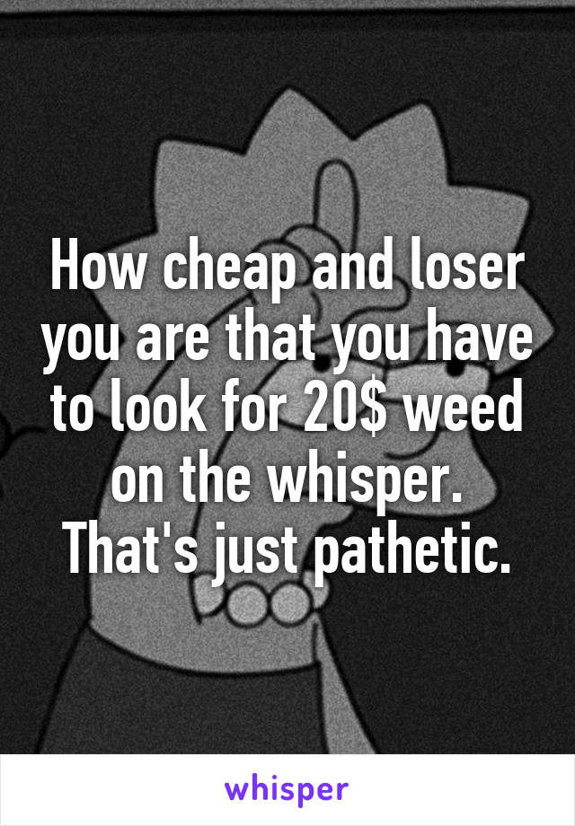 How cheap and loser you are that you have to look for 20$ weed on the whisper. That's just pathetic.