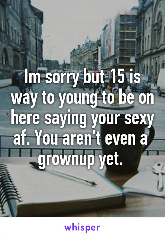 Im sorry but 15 is way to young to be on here saying your sexy af. You aren't even a  grownup yet. 