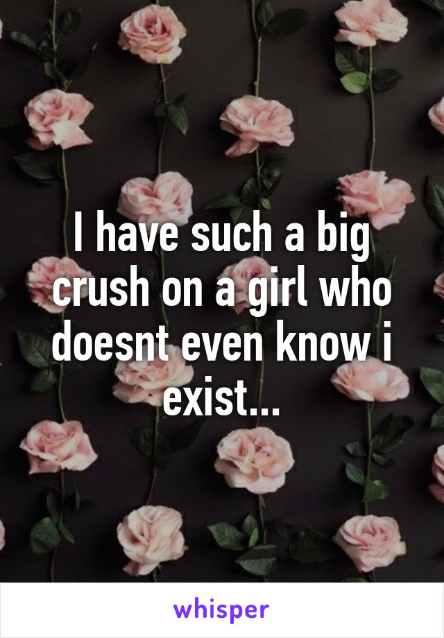 I have such a big crush on a girl who doesnt even know i exist...