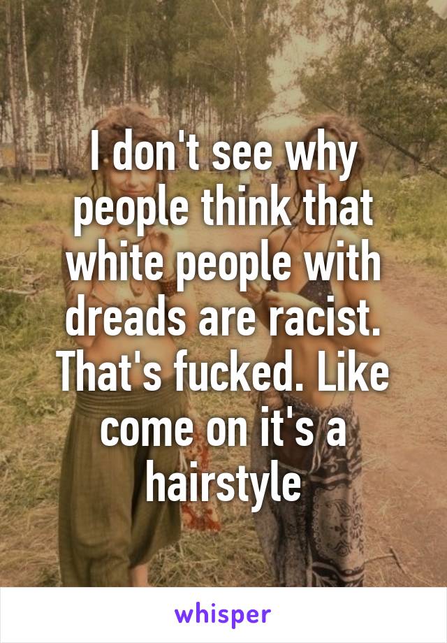 I don't see why people think that white people with dreads are racist. That's fucked. Like come on it's a hairstyle