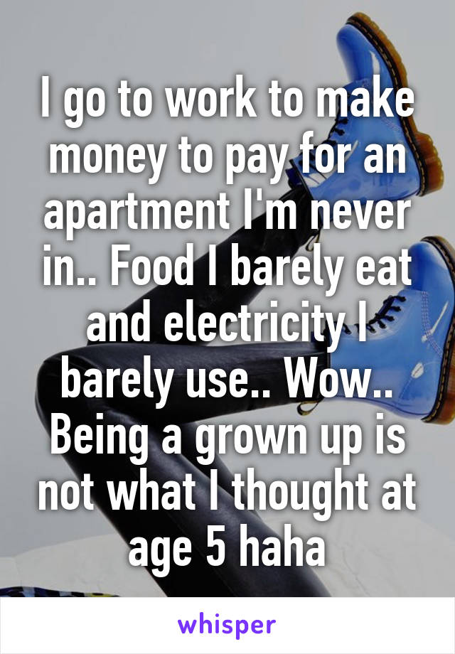 I go to work to make money to pay for an apartment I'm never in.. Food I barely eat and electricity I barely use.. Wow.. Being a grown up is not what I thought at age 5 haha