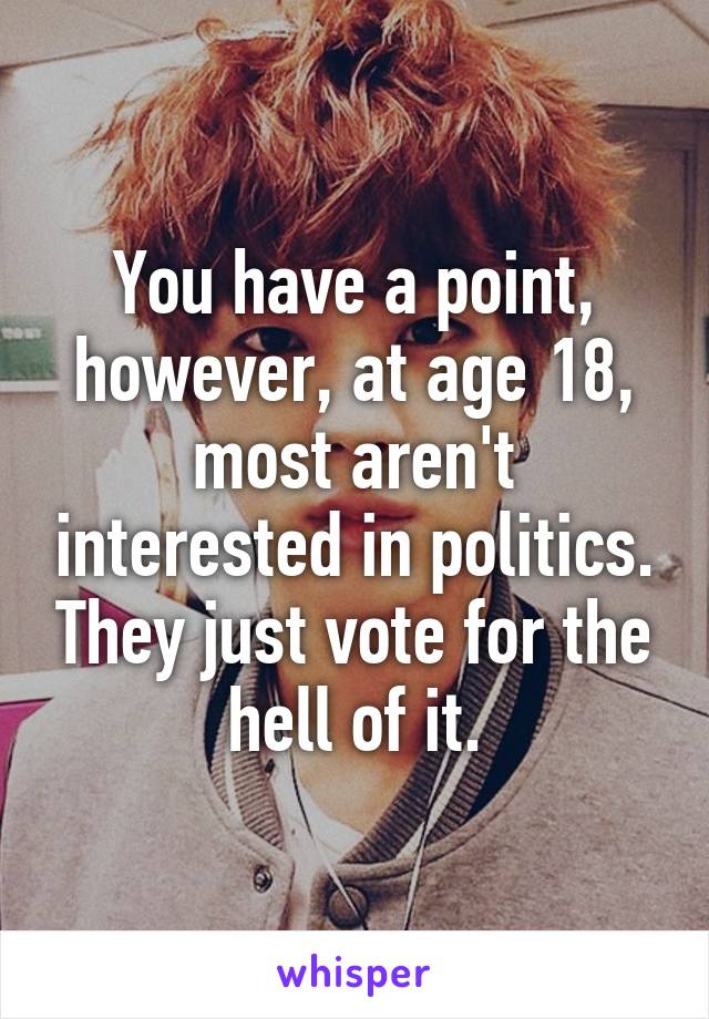 You have a point, however, at age 18, most aren't interested in politics. They just vote for the hell of it.