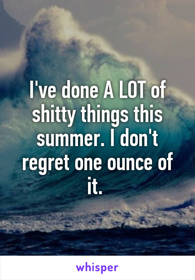 I've done A LOT of shitty things this summer. I don't regret one ounce of it. 