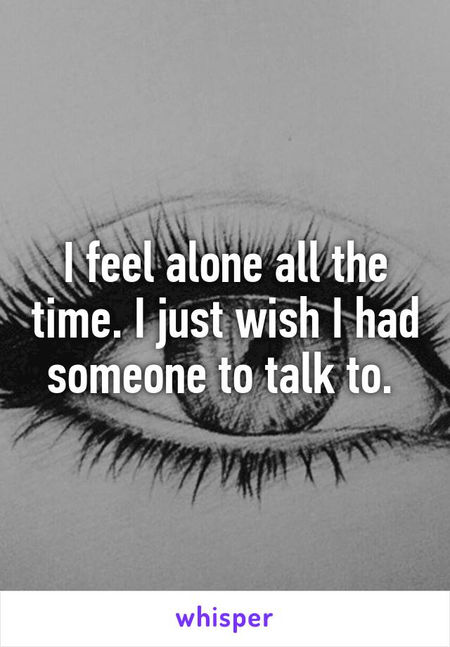 I feel alone all the time. I just wish I had someone to talk to. 