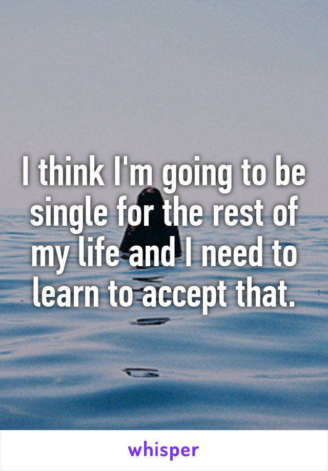 I think I'm going to be single for the rest of my life and I need to learn to accept that.