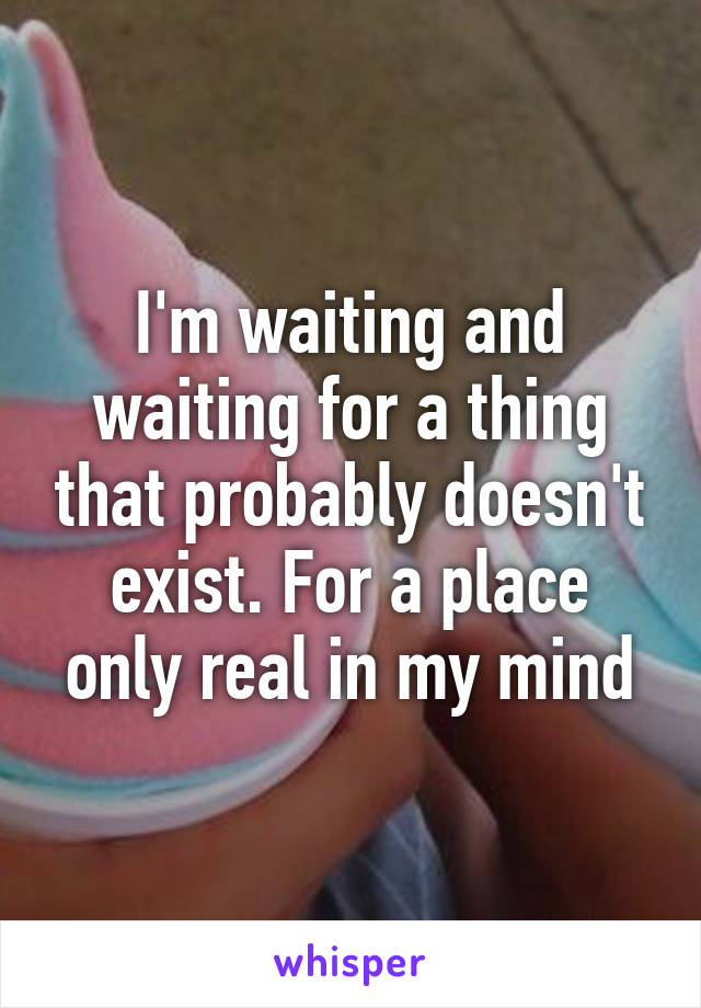 I'm waiting and waiting for a thing that probably doesn't exist. For a place only real in my mind