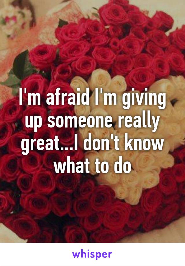 I'm afraid I'm giving up someone really great...I don't know what to do