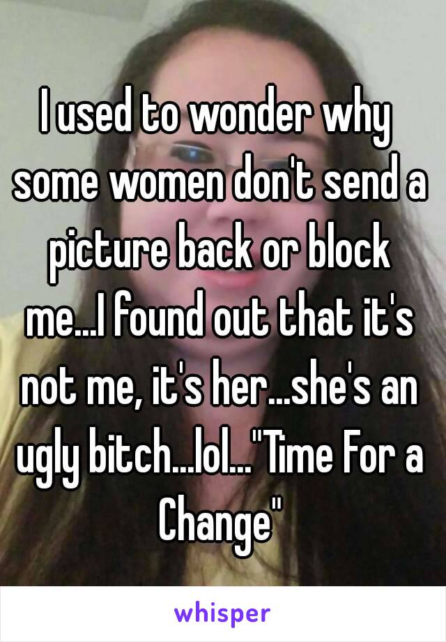 I used to wonder why some women don't send a picture back or block me...I found out that it's not me, it's her...she's an ugly bitch...lol..."Time For a Change"