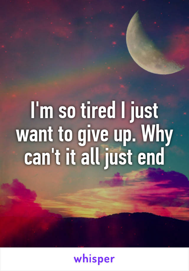 I'm so tired I just want to give up. Why can't it all just end