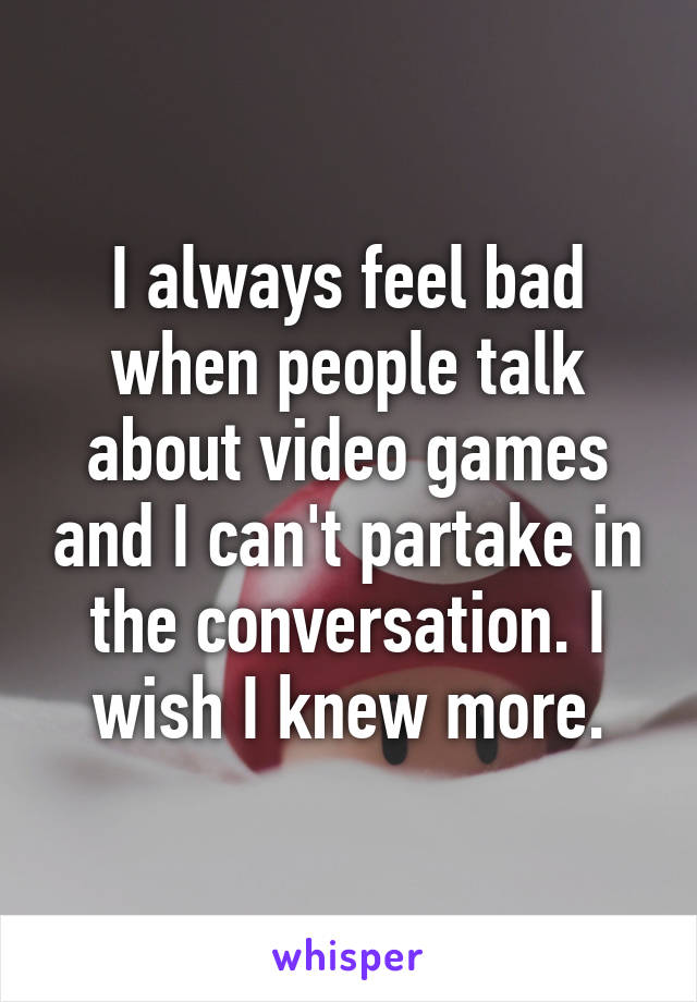 I always feel bad when people talk about video games and I can't partake in the conversation. I wish I knew more.