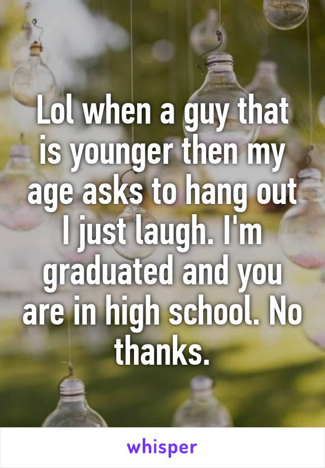 Lol when a guy that is younger then my age asks to hang out I just laugh. I'm graduated and you are in high school. No thanks.