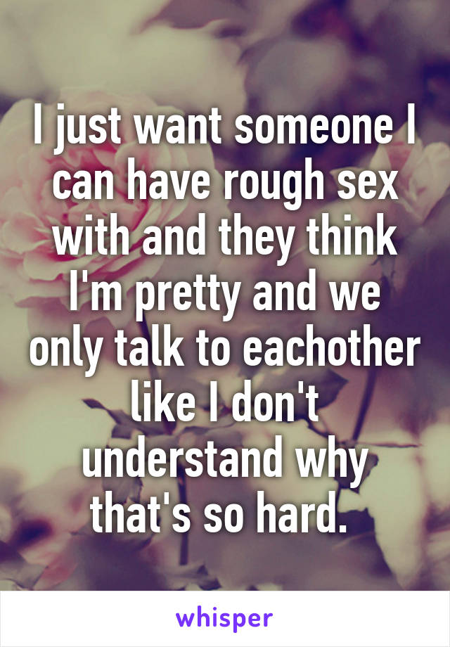 I just want someone I can have rough sex with and they think I'm pretty and we only talk to eachother like I don't understand why that's so hard. 