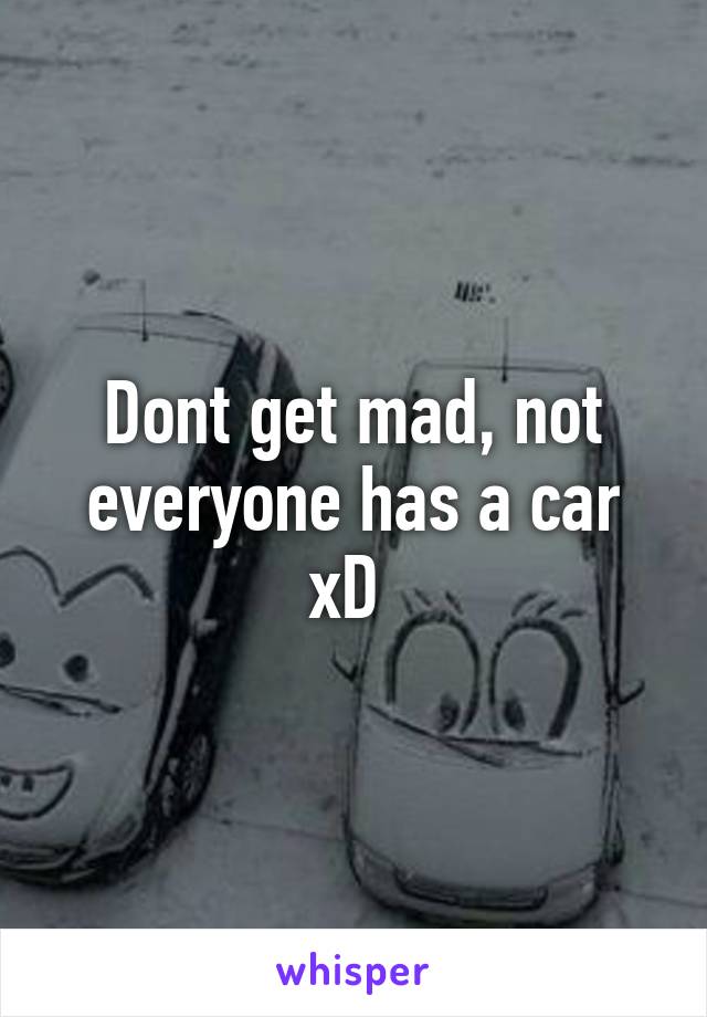 Dont get mad, not everyone has a car xD 