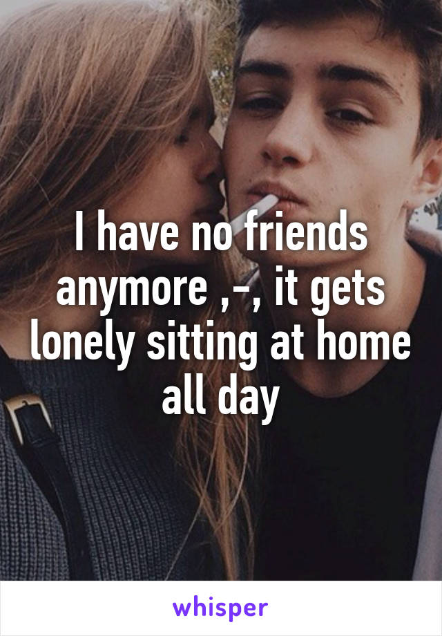 I have no friends anymore ,-, it gets lonely sitting at home all day