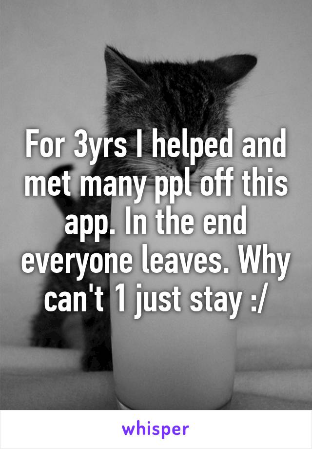 For 3yrs I helped and met many ppl off this app. In the end everyone leaves. Why can't 1 just stay :/