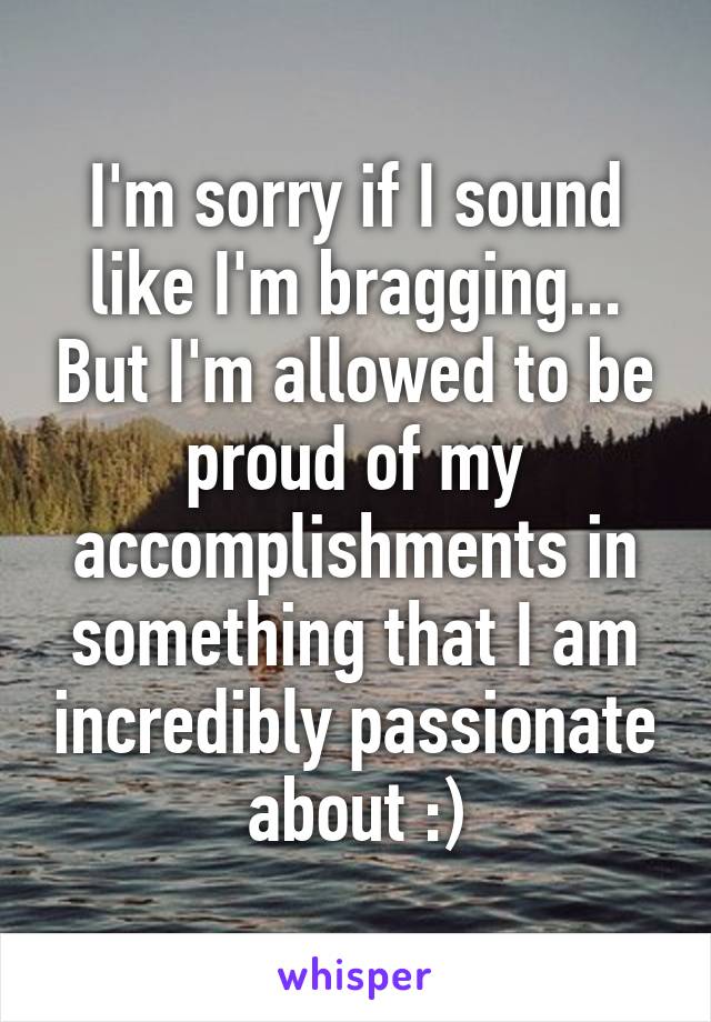 I'm sorry if I sound like I'm bragging... But I'm allowed to be proud of my accomplishments in something that I am incredibly passionate about :)