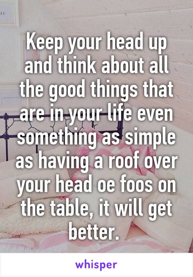 Keep your head up and think about all the good things that are in your life even something as simple as having a roof over your head oe foos on the table, it will get better. 