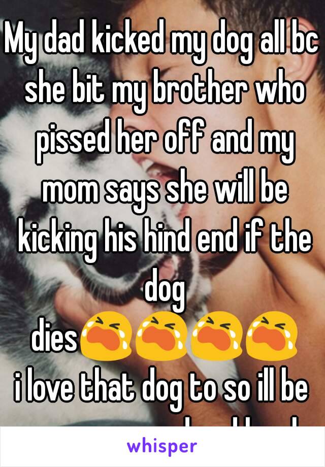 My dad kicked my dog all bc she bit my brother who pissed her off and my mom says she will be kicking his hind end if the dog dies😭😭😭😭i love that dog to so ill be even more sad and lonely