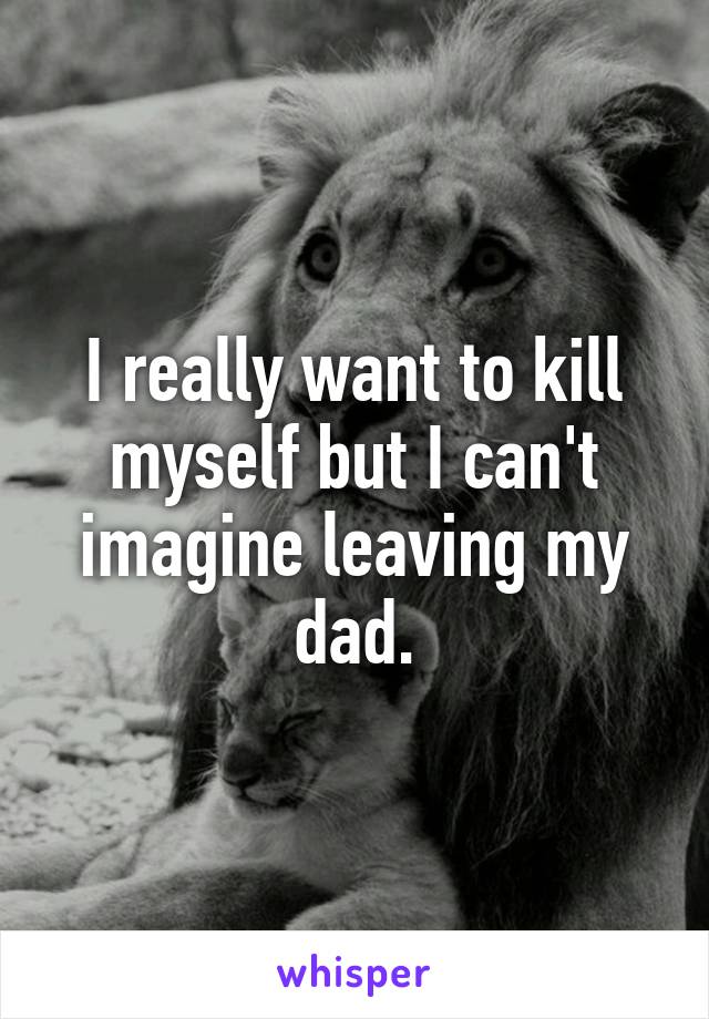 I really want to kill myself but I can't imagine leaving my dad.