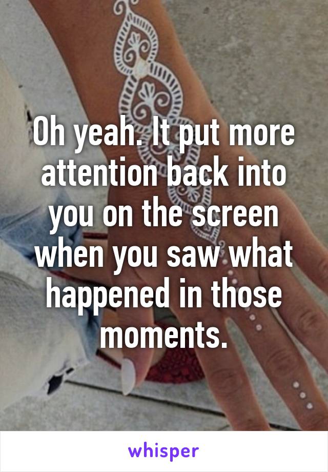 Oh yeah. It put more attention back into you on the screen when you saw what happened in those moments.