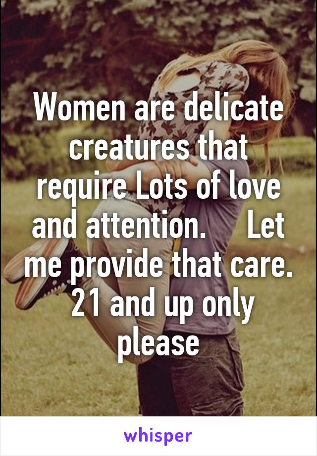 Women are delicate creatures that require Lots of love and attention.     Let me provide that care.  21 and up only please