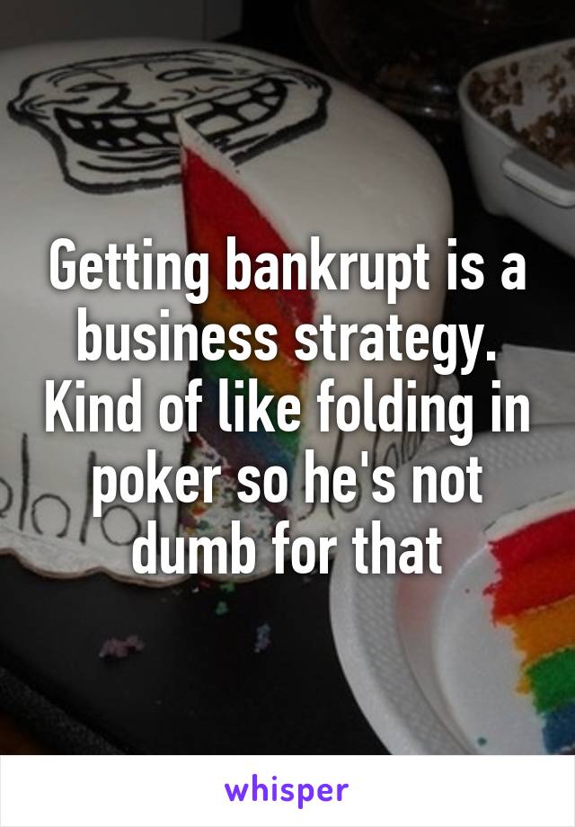 Getting bankrupt is a business strategy. Kind of like folding in poker so he's not dumb for that