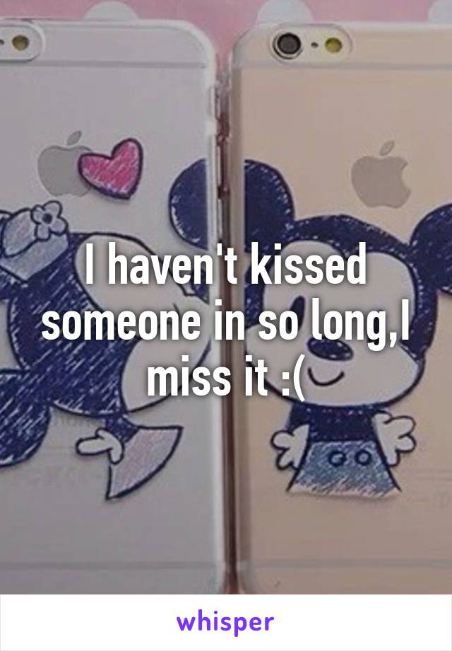 I haven't kissed someone in so long,I miss it :(