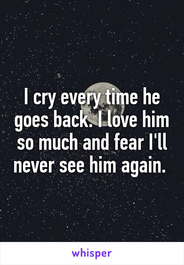 I cry every time he goes back. I love him so much and fear I'll never see him again. 