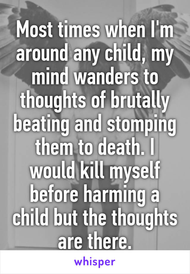 Most times when I'm around any child, my mind wanders to thoughts of brutally beating and stomping them to death. I would kill myself before harming a child but the thoughts are there.