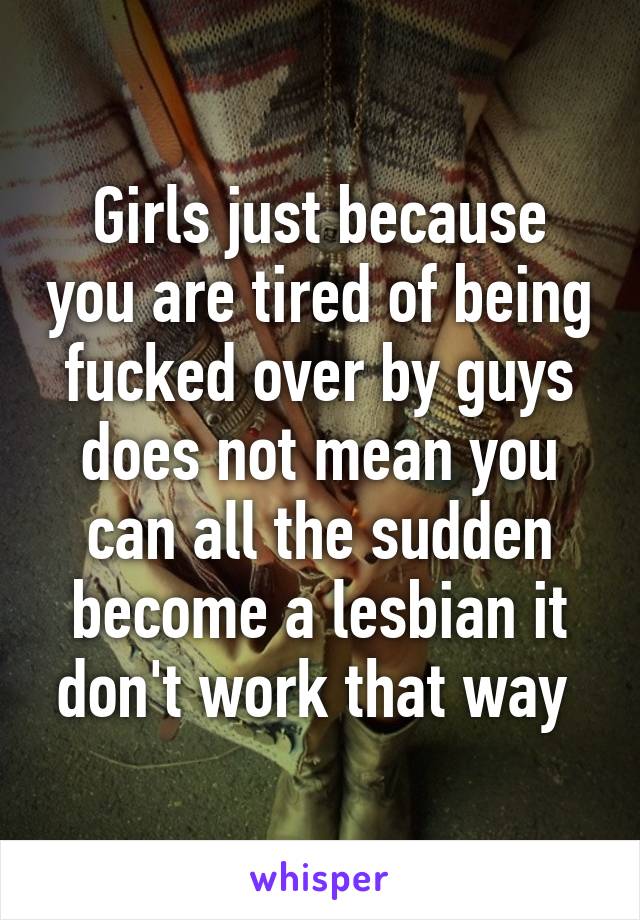 Girls just because you are tired of being fucked over by guys does not mean you can all the sudden become a lesbian it don't work that way 