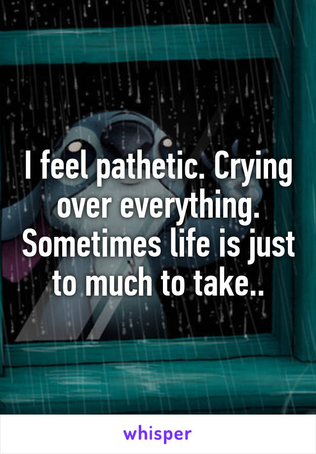 I feel pathetic. Crying over everything. Sometimes life is just to much to take..