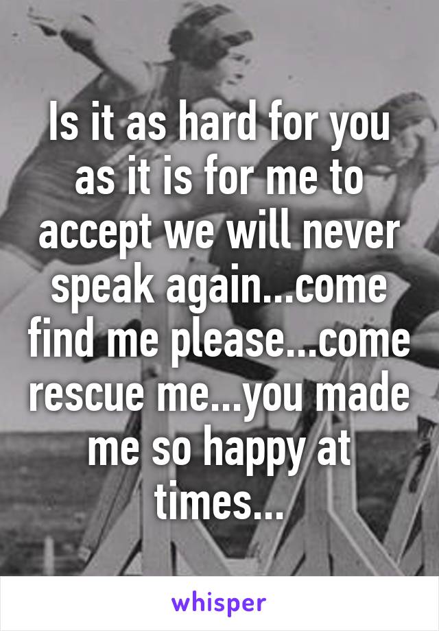 Is it as hard for you as it is for me to accept we will never speak again...come find me please...come rescue me...you made me so happy at times...