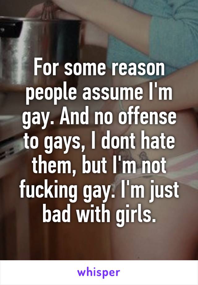 For some reason people assume I'm gay. And no offense to gays, I dont hate them, but I'm not fucking gay. I'm just bad with girls.