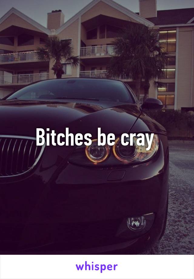 Bitches be cray 