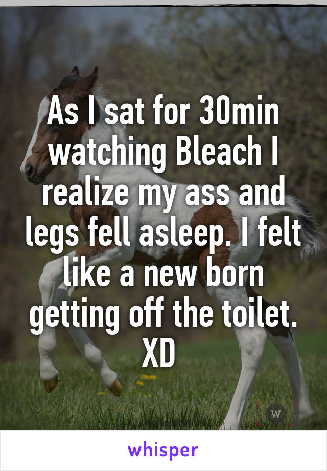 As I sat for 30min watching Bleach I realize my ass and legs fell asleep. I felt like a new born getting off the toilet. XD 