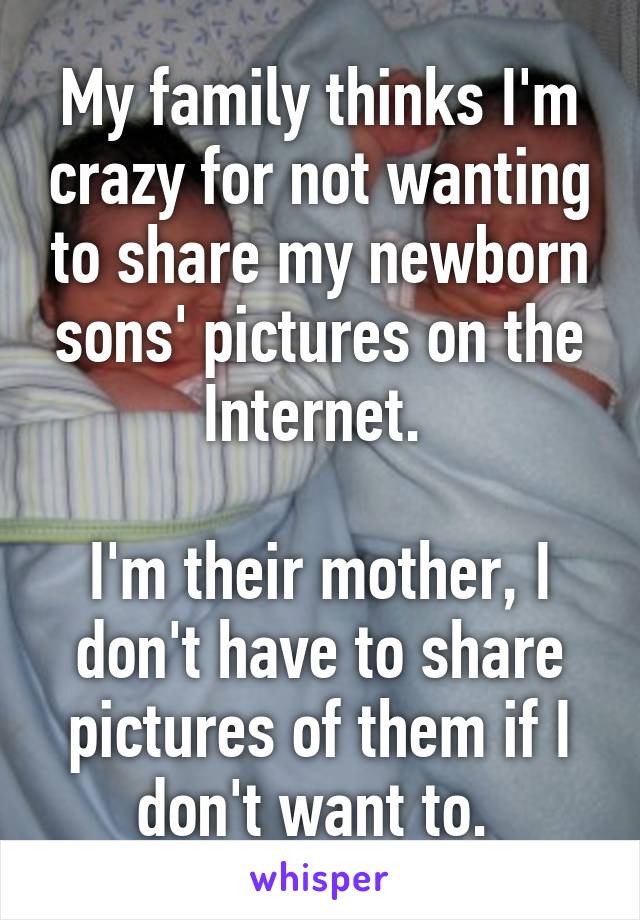 My family thinks I'm crazy for not wanting to share my newborn sons' pictures on the Internet. 

I'm their mother, I don't have to share pictures of them if I don't want to. 