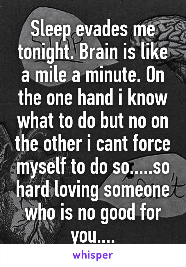 Sleep evades me tonight. Brain is like a mile a minute. On the one hand i know what to do but no on the other i cant force myself to do so.....so hard loving someone who is no good for you....