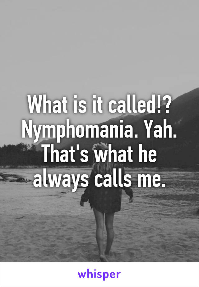 What is it called!? Nymphomania. Yah. That's what he always calls me.