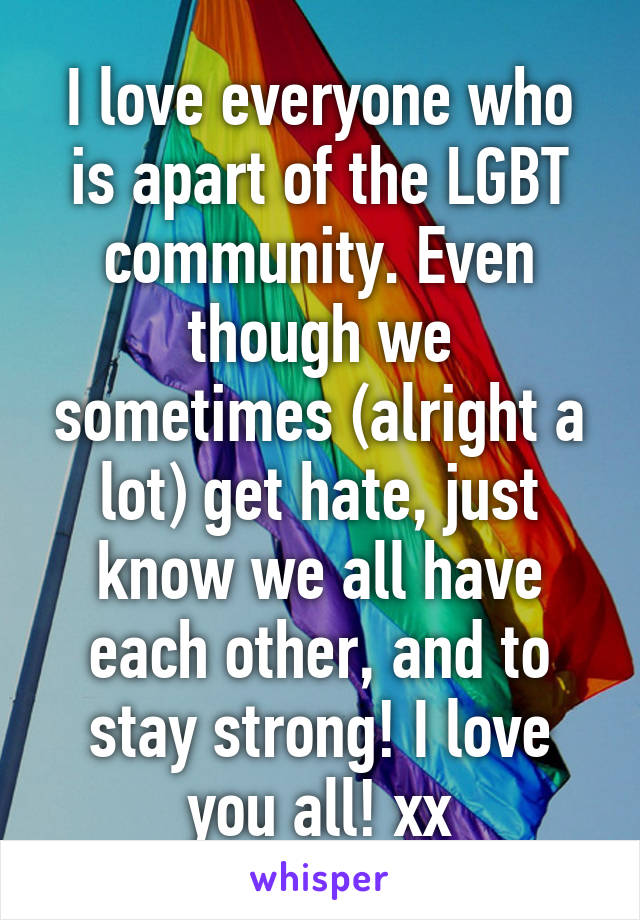 I love everyone who is apart of the LGBT community. Even though we sometimes (alright a lot) get hate, just know we all have each other, and to stay strong! I love you all! xx