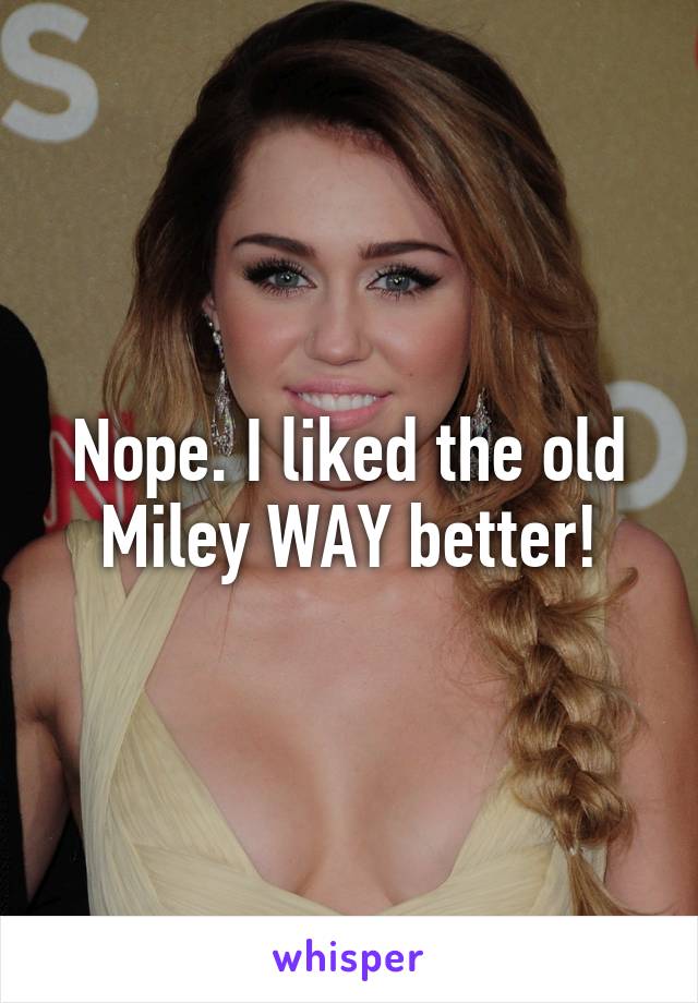 Nope. I liked the old Miley WAY better!