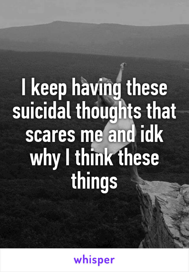 I keep having these suicidal thoughts that scares me and idk why I think these things