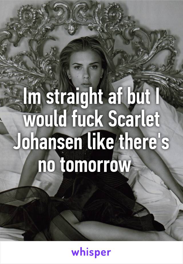 Im straight af but I would fuck Scarlet Johansen like there's no tomorrow   