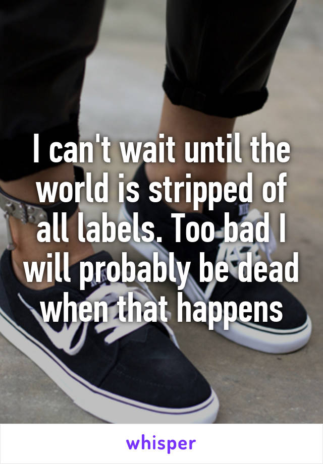 I can't wait until the world is stripped of all labels. Too bad I will probably be dead when that happens