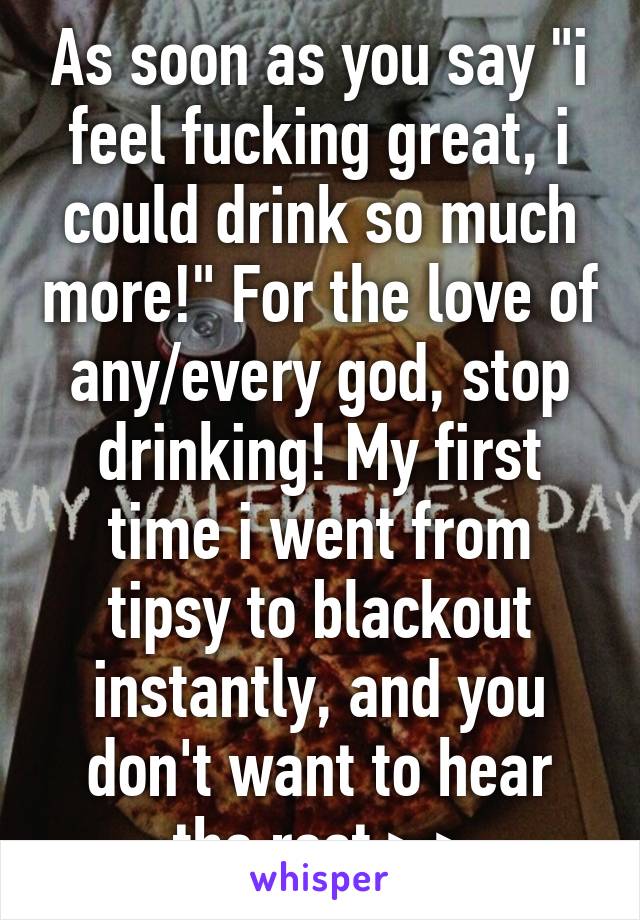 As soon as you say "i feel fucking great, i could drink so much more!" For the love of any/every god, stop drinking! My first time i went from tipsy to blackout instantly, and you don't want to hear the rest >.>