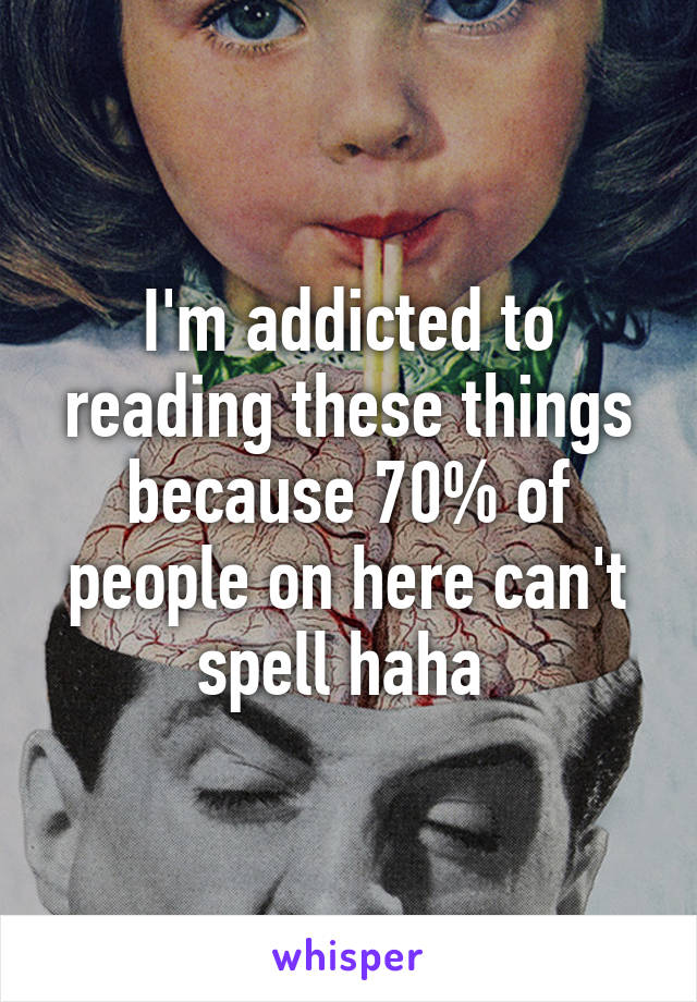 I'm addicted to reading these things because 70% of people on here can't spell haha 