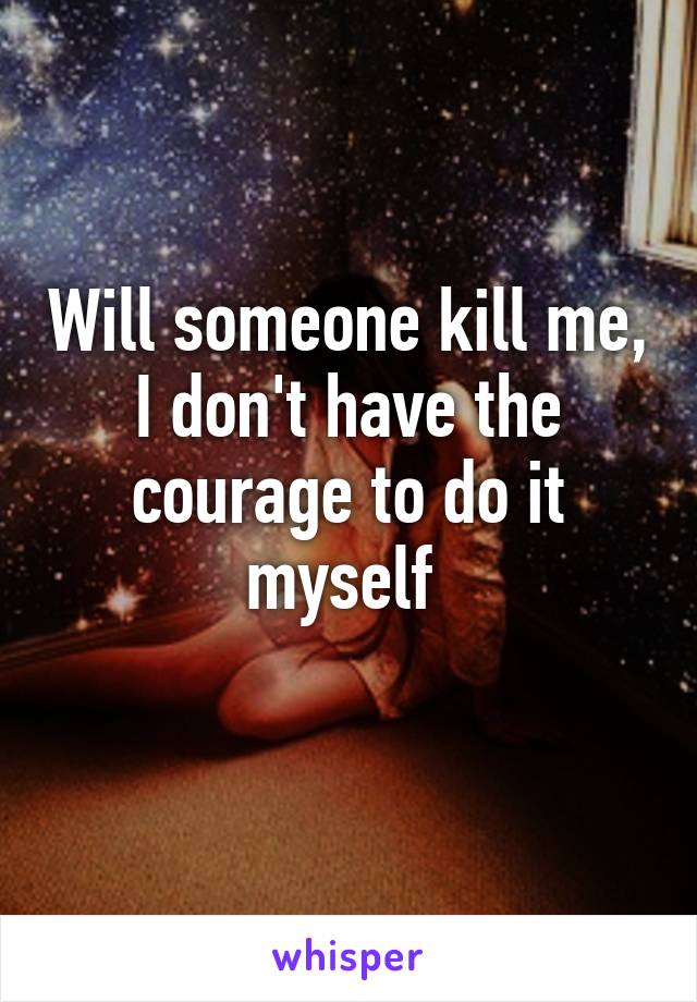 Will someone kill me, I don't have the courage to do it myself 
