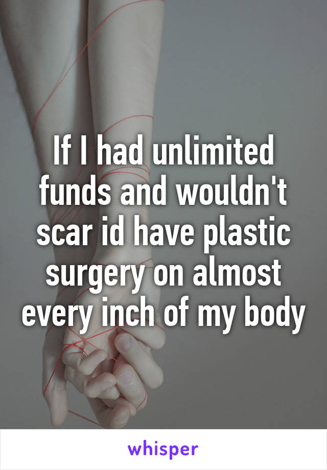 If I had unlimited funds and wouldn't scar id have plastic surgery on almost every inch of my body