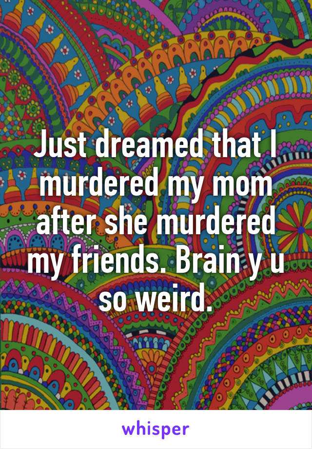 Just dreamed that I murdered my mom after she murdered my friends. Brain y u so weird.