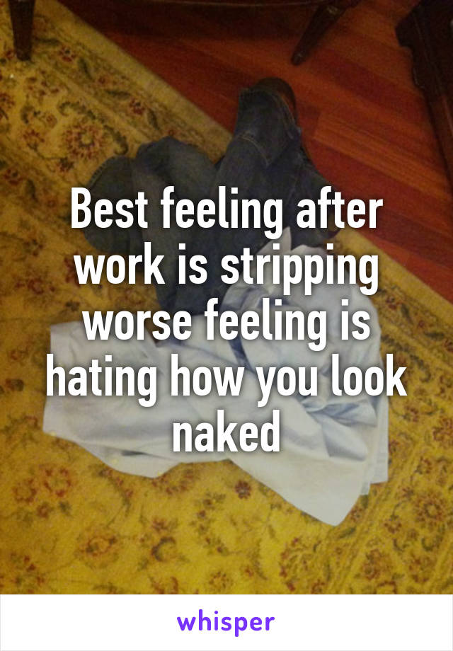 Best feeling after work is stripping worse feeling is hating how you look naked