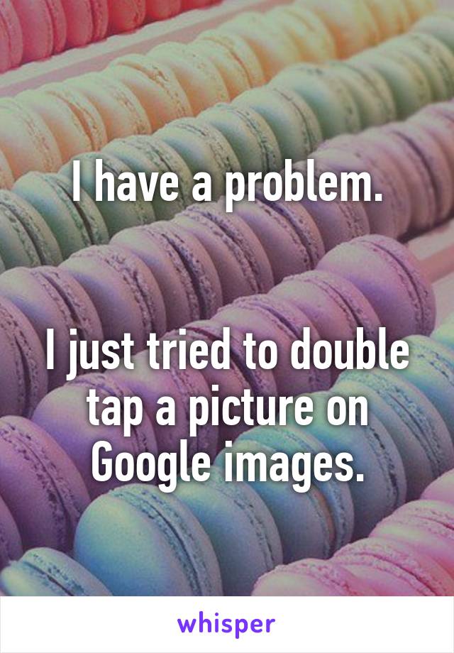 I have a problem.


I just tried to double tap a picture on Google images.